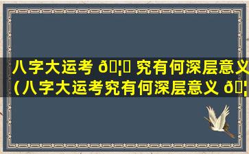 八字大运考 🦟 究有何深层意义（八字大运考究有何深层意义 🦟 呢）